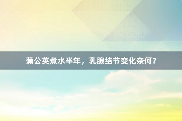 蒲公英煮水半年，乳腺结节变化奈何？
