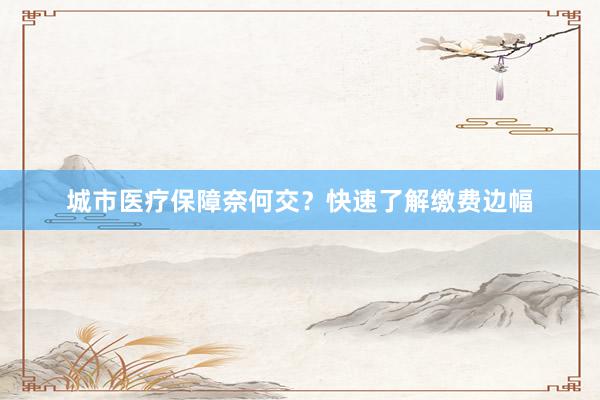 城市医疗保障奈何交？快速了解缴费边幅