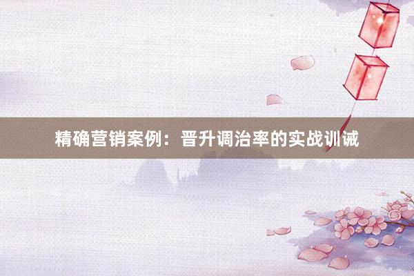精确营销案例：晋升调治率的实战训诫